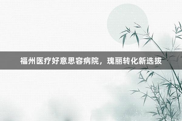 福州医疗好意思容病院,瑰丽转化新选拔